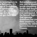 An intro to Unseen: You’re investigators in 1920s Baltimore. It’s the Age of Prohibition, where speakeasies popped up to help the average factory worker get their vices met.But unbeknownst to you, you’ve stumbled across something far darker and deeper than you could have ever anticipated. Now, the Second Sight cult that operates downtown has you in their crosshairs, not to mention the eldritch horrors known as the Unseen. The image is over a moonlit cityscape.